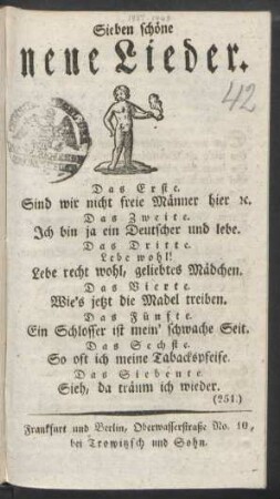 Sieben schöne neue Lieder : Das Erste. Sind wir nicht freie Männer hier [et]c. ; Das Zweite: Ich bin ja ein Deutscher und lebe. ; Das Dritte. Lebe wohl! Lebe recht wohl, geliebtes Mädchen. ; Das Vierte: Wie's jetzt die Madel treiben. ; Das Fünfte. Ein Schlosser ist mein' schwache Seit. ; Das Sechste. So oft ich meine Tabackspfeife. ; Das Siebente. Sieh, da träum ich wieder