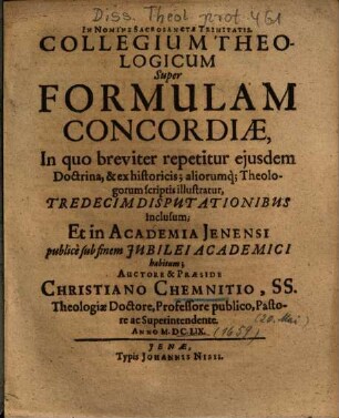 Collegium Theologicum Super Formulam Concordiae : In quo breviter repetitur ejusdem Doctrina, & ex historicis; aliorumq[ue] Theologorum scriptis illustratur, Tredecim Disputationibus inclusum ...