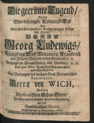 Die gecrönte Tugend : Auf das Glor-würdigste Crönungs-Fest Des Aller-Durchlauchtigsten/ Großmächtigsten Königs und Herrn/ Herrn Georg Ludewigs/ Königs von Groß-Britannien/ Franckreich und Irrland ... ; Auf Verlangen des hiesigen Groß-Britannischen Residenten, Herrn von Wich, In einem Musicalischen Schau-Spiele/ Zu aller-unterthänigster Freuden-Bezeugung auf dem Hamburgischen Theatro vorgestellet am 15. Novembris, 1714.