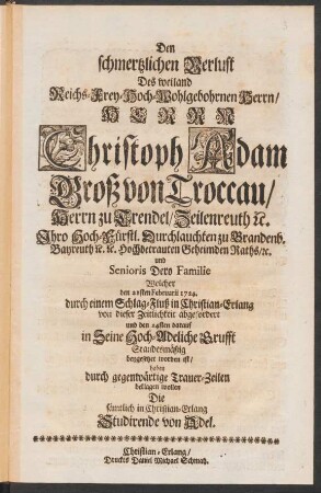 Den schmertzlichen Verlust Des weiland Reichs-Frey-Hoch-Wohlgebohrnen Herrn/ Herrn Christoph Adam Groß von Troccau/ Herrn zu Trendel ... Welcher den 21sten Februarii 1724. ... von dieser Zeitlichkeit abgefordert und den 24sten ... beygesetzet worden ist/ Haben ... beklagen wollen Die sämtlich in Christian-Erlang Studirende von Adel