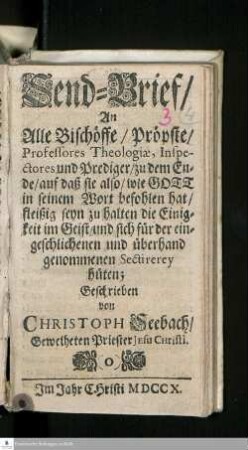 Sendbrief/ An Alle Bischöffe/ Pröpste/ Professores Theologiæ, Inspectores und Prediger/ zu dem Ende/ auf daß sie also/ wie Gott in seinem Wort befohlen hat/ fleißig seyn zu halten die Einigkeit im Geist/ und sich für der eingeschlichenen und überhand genommenen Sectirerey hüten
