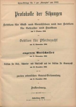 Extra-Beilage Nr. 1 zur "Georgine" pro 1902. Protokolle der Sitzungen der Sektion für Obst- und Gemüsebau und der Sektion für Getreide- und Saatbau am 5. Oktober 1901 der Sektion für Pferdzucht am 12. November 1901 des engeren Ausschusses am 13. November 1901 der Sektion für Vieh-, Schweine- und Schafzucht und der Sektion für Bienenzucht am 10. Dezember 1901 und der zweiten ordentlichen General-Versammlung am 11. Dezember 1901 in Insterburg.