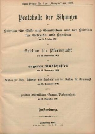 Extra-Beilage Nr. 1 zur "Georgine" pro 1902. Protokolle der Sitzungen der Sektion für Obst- und Gemüsebau und der Sektion für Getreide- und Saatbau am 5. Oktober 1901 der Sektion für Pferdzucht am 12. November 1901 des engeren Ausschusses am 13. November 1901 der Sektion für Vieh-, Schweine- und Schafzucht und der Sektion für Bienenzucht am 10. Dezember 1901 und der zweiten ordentlichen General-Versammlung am 11. Dezember 1901 in Insterburg.
