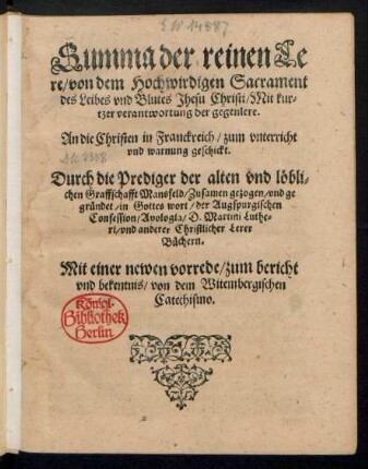 Summa der reinen Le||re/ von dem Hochwirdigen Sacrament || des Leibes vnd Blutes Jhesu Christi/ Mit kur=||tzer verantwortung der gegenlere.|| An die Christen in Franckreich/ zum vnterricht || vnd warming geschickt.|| Durch die Prediger der ... || Graffschafft Mansfeld/ Zusamen gezogen/ vnd ge||gruendet/ in Gottes wort/ der Augspurgischen || Confession/ Apologia/ D. Martini Luthe=||ri/ vnd anderer Christlicher Lerer || Buechern.|| Mit einer newen vorrede/ zum bericht || vnd bekentnis/ von dem Witembergischen || Catechismo.||