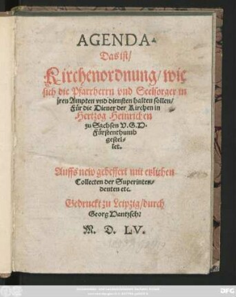 AGENDA.|| Das ist/|| Kirchenordnung/wie || sich die Pfarrherrn vnd Seelsorger in || jren Ampten vnd diensten halten sollen/|| Für die Diener der Kirchen in || Hertzog Heinrichen || zu Sachsen V.G.H.|| Fürstenthumb || gestel=||let.|| Auffs new gebessert mit etzlichen || Collecten der Superinten=||denten etc.||