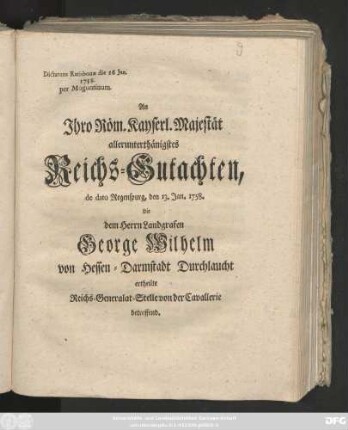An Jhro Röm. Kayserl. Majestät allerunterthänigstes Reichs-Gutachten, de dato Regenspurg, den 13. Jan. 1758. die dem Herrn Landgrafen George Wilhelm von Hessen-Darmstadt Durchlaucht ertheilte Reichs-Generalat-Stelle von der Cavallerie betreffend : Dictatum Ratisbonæ die 16 Jan. 1758. per Moguntinum