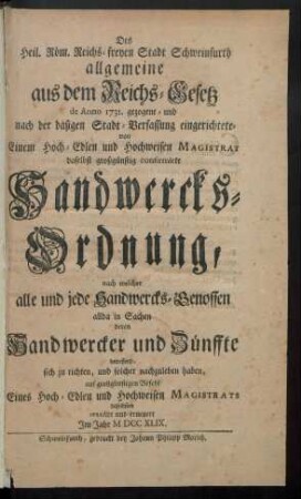 Des Heil. Röm. Reichs-freyen Stadt Schweinfurth allgemeine aus dem Reichs-Gesetz de Anno 1731. gezogene- und nach der dasigen Stadt-Verfassung eingerichtete- von Einem Hoch-Edlen und Hochweisen Magistrat daselbst großgünstig confirmirte Handwercks-Ordnung, nach welcher alle und jede Handwercks-Genossen allda in Sachen deren Handwercker und Zünffte betreffend, sich zu richten, und solcher nachzuleben haben, auf großgünstigen Befehl Eines Hoch-Edlen und Hochweisen Magistrats daselbsten revidirt und erneuert Im Jahr M DCC XLIX.