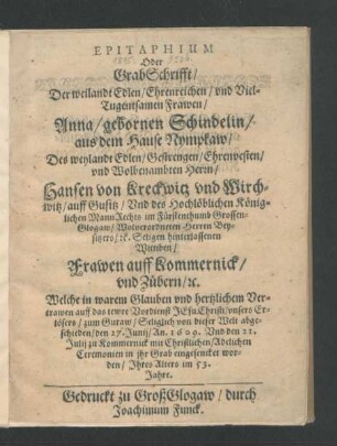 Epitaphium Oder GrabSchrifft/ Der weilandt Edlen/ ... Frawen/ Anna/ gebornen Schindelin/ aus dem Hause Nympkaw/ Des ... Herrn/ Hansen von Kreckwitz und Wirchwitz/ auff Gusitz ...hinterlassenen Wittiben ... : Welche ... abgeschieden/ den 27. Junij/ An. 1609. Und den 21. Julij zu Kommernick ... in ihr Grab eingesencket worden/ Ihres Alters im 53. Jahre