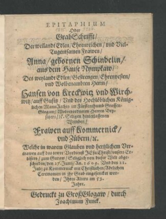 Epitaphium Oder GrabSchrifft/ Der weilandt Edlen/ ... Frawen/ Anna/ gebornen Schindelin/ aus dem Hause Nympkaw/ Des ... Herrn/ Hansen von Kreckwitz und Wirchwitz/ auff Gusitz ...hinterlassenen Wittiben ... : Welche ... abgeschieden/ den 27. Junij/ An. 1609. Und den 21. Julij zu Kommernick ... in ihr Grab eingesencket worden/ Ihres Alters im 53. Jahre