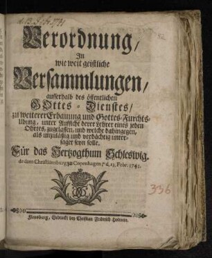 Verordnung/ In wie weit geistliche Versammlungen/ ausserhalb des öffentlichen Gottes-Dienstes/ zu weiterer Erbauung und Gottes-Furchts-Ubung, unter Aufsicht derer Lehrer eines jeden Ohrtes, zugelassen, und welche dahingegen, als unzuläßig und verdächtig untersaget seyn solle : Für das Hertzogthum Schleswig. de dato Christiansburg zu Copenhagen, d. 13. Febr. 1741.