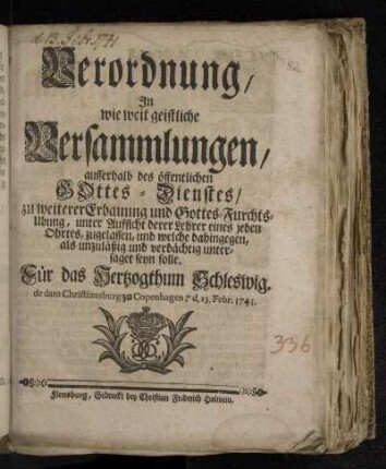 Verordnung/ In wie weit geistliche Versammlungen/ ausserhalb des öffentlichen Gottes-Dienstes/ zu weiterer Erbauung und Gottes-Furchts-Ubung, unter Aufsicht derer Lehrer eines jeden Ohrtes, zugelassen, und welche dahingegen, als unzuläßig und verdächtig untersaget seyn solle : Für das Hertzogthum Schleswig. de dato Christiansburg zu Copenhagen, d. 13. Febr. 1741.