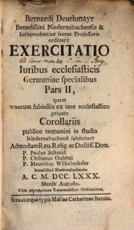 Bernardi Deuthmayr Benedictini Niedernaltachensis ... Exercitatio de Iuribus ecclesiasticis Germaniae specialibus : quam vnacum subiunctis ex vniuerso iure publico ecclesiastico Corollariis publico tentamini in studio Niedernaltachensi subiiciunt ..., 2