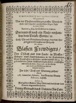 O mochthismos kai sabbatismos tōn christianōn : Aus dem 4. Cap. der Epistel an die Hebreer. Darumb ist noch ein Ruhe vorhanden dem Volcke Gottes/ [et]c. Leich/ Ehr und Gedächtnis Predigt/ bey dem Begräbniß des Ehrnvesten und Wolgeachten Herrn/ Blasien Frewdigers/ Von Oschatz aus dem Lande zu Meissen/ Bürgers unnd Handelsmannes in der Keyserlichen Stadt Franckenstein in Schlesien/ welcher daselbst den 29. Augusti dieses 1610. Jahrs/ sanfft und selig im HErrn entschlaffen/ und hernach den 1. Septemb. in die Kirche zum H. Creutz Christlich zur Erden bestattet worden. Zur Lehr/ Trost und Warnung gethan