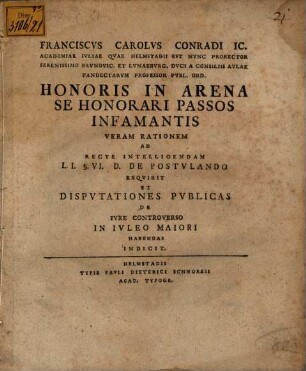Franciscvs Carolvs Conradi IC. Academiae Ivliae Qvae Helmstadii Est Nvnc Prorector Serenissimo Brvnovic. Et Lvnaebvrg. Dvci A Consiliis Avlae Pandectarvm Professor Pvbl. Ord. Honoris In Arena Se Honorari Passos Infamantis Veram Rationem Ad Recte Intelligendam L.I. §. VI. D. De Postvlando Exqvirit Et Dispvtationes Pvblicas De Ivre Controverso In Ivleo Maiori Habendas Indicit : [P. P. in Academia Iulia, pridie Id. Iul. MDCCXLIV.]