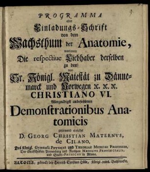 Programma oder Einladungs-Schrift von dem Wachsthum der Anatomie, worinnen Die respective Liebhaber derselben zu den von Sr. Königl. Maiestät zu Dännemarck und Norwegen [et]c. [et]c. [et]c. Christiano VI. Allergnädigst anbefohlenen Demonstrationibus Anatomicis geziemend einladet D. Georg Christian Maternus, de Cilano. Des Königl. Gymnasii Physices und Theoriae Medicae Professor