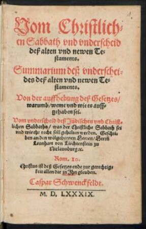 Vom Christlich=||en Sabbath vnd vnderscheid || deß alten vnd newen Te=||staments.|| Summarium deß vnderschei=||des deß alten vnd newen Te=||staments.|| Von der auffhebung deß Gesetzes/|| warumb/ weme vnd wie es auff=||gehaben sei.|| Vom vnderscheid deß Jüdischen vnd Christ=||lichen Sabbaths ... || Caspar Schwenckfeldt.||
