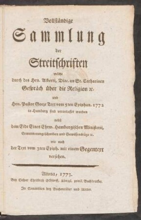 Vollständige Sammlung der Streitschriften welche durch des Hrn. Alberti, Diac. an St. Catharinen Gespräch über die Religion [et]c. und Hrn. Pastor Goeze Text vom 5ten Epiphan. 1772 in Hamburg sind veranlasset worden : nebst dem Eide Eines Ehrw. Hamburgischen Ministerii, Ermunterungsschreiben und Gewissensrüge [et]c. wie auch der Text vom 3ten Epiph. mit einem Gegentext versehen