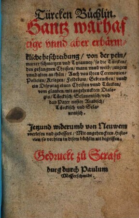 Türcken Büchlin : Ganz warhaftige vnnd aber erbaermkliche beschreibung von der pein marter schmertzen vnd Tyranney so die Türcken den gefangnen Christen mann vnnd weib jungen vnnd alten an thůn Auch von ihren Ceremonien Policien Kriegen Feldtbaw Gebreuchen vnnd ein Disputatz eines Christen vnnd Türcken vom glauben mit angehenckten Dialogis Türckisch Sclauonisch vnd das Pater noster Arabisch Türckisch vnd Sclauonisch ; Jetzund widerumb von Neuwem vberlesen vnd gebessert Mit angehenckten Historien so vorhien in disem buechlin nit begriffen