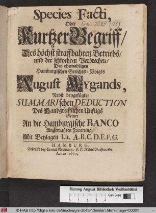 Species Facti, Oder Kurtzer Begriff/ Des höchst straffbahren Betriebs/ und der schwehren Verbrechen/ Des ehemahligen Hamburgischen Gerichts-Voigts August Wygands : Nebst beygefügter Summarischen Deduction Des Handgreifflichen Unfugs Seiner An die Hamburgische Banco Angemaßten Foderung ; Mit Beylagen Lit. A. B. C. D. E. F. G.
