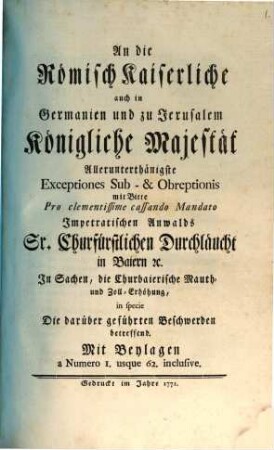 An die Römisch Kaiserliche auch in Germanien und zu Jerusalem Königliche Majestät Allerunterthänigste Exceptiones Sub- & Obreptionis mit Bitte Pro clementissime cassando Mandato Impetratischen Anwalds Sr. Churfürstlichen Durchläucht in Baiern [et]c. In Sachen, die Churbaierische Mauth- und Zoll-Erhöhung, in specie Die darüber geführten Beschwerden betreffend : Mit Beylagen a Numero 1. usque 62. inclusive