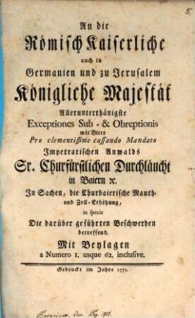 An die Römisch Kaiserliche auch in Germanien und zu Jerusalem Königliche Majestät Allerunterthänigste Exceptiones Sub- & Obreptionis mit Bitte Pro clementissime cassando Mandato Impetratischen Anwalds Sr. Churfürstlichen Durchläucht in Baiern [et]c. In Sachen, die Churbaierische Mauth- und Zoll-Erhöhung, in specie Die darüber geführten Beschwerden betreffend : Mit Beylagen a Numero 1. usque 62. inclusive