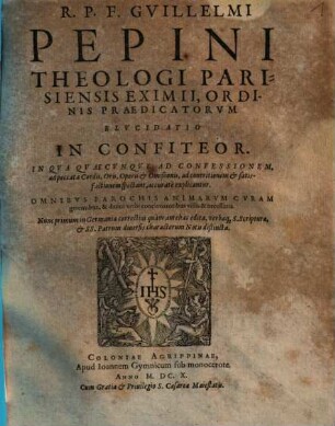 R.P.F. Guillelmi Pepini Theologi Parisiensis Eximii, Ordinis Praedicatorvm Elvcidatio In Confiteor : In Qva Qvaecunqve Ad Confessionem, ad peccata Cordis, Oris, Operis & Omißionis, ad contritionem & satisfactionem spectant, accuratè explicantur ; Omnibvs Parochis Animarvm Cvram gerentibus, & diuini verbi concionatoribus vtilis & neccessaria