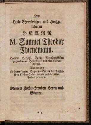 Dem Hoch-Ehrwürdigen und Hochgelahrten Herrn M. Samuel Theodor Thienemann, Bishero Herzogl. Gotha-Altenburgischen hochverdienten Hofprediger und Consistorial-Assessor. Nunmehro Hochverordneten Superintendenten der Cahlaischen Kirchen-Inspection wie auch derselben Pastori primario Meinem Hochzuehrenden Herrn und Gönner.