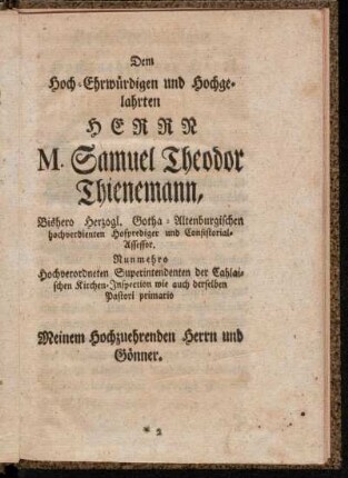 Dem Hoch-Ehrwürdigen und Hochgelahrten Herrn M. Samuel Theodor Thienemann, Bishero Herzogl. Gotha-Altenburgischen hochverdienten Hofprediger und Consistorial-Assessor. Nunmehro Hochverordneten Superintendenten der Cahlaischen Kirchen-Inspection wie auch derselben Pastori primario Meinem Hochzuehrenden Herrn und Gönner.