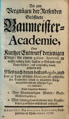 Die zum Vergnügen der Reisenden Geöffnete Baumeister-Academie, Oder Kurtzer Entwurf derjenigen Dinge, die einem galant-homme zu wissen nöhtig sind, dafern er Gebäude mit Nutzen besehen, und vernünfftig davon urtheilen will : Alles nach denen besten Reguln, und heut zu Tage üblichen Manieren der geschicktesten Baumeister, jedoch in möglichster Kürtze vorgestellet, und mit nöthigen Figuren erläutert ; Samt doppeltem Anhang: 1. Von sehenswürdigen Altären, Grab-Mahlen, Capellen, etc. 2. Was einem galant-homme von Kupfferstechen zu verstehen nützlich und nöthig ist