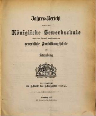 Jahresbericht über die Königliche Gewerbsschule zu Straubing : für das Schuljahr .. = Jahresbericht über die Königliche Gewerbsschule und die damit verbundene Gewerbliche Fortbildungsschule in Straubing. 1876/77
