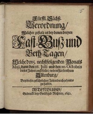 Fürstl. Sächß. Verordnung/ Welcher gestalt es bey denen dreyen Fast- Buß- und Beth-Tagen/ Welche den 5. nechstfolgenden Monats Maji, dann den 28. Julii und den 20. Octobris dieses Jahrs angestellet/ in demn Fürstenthum Altenburg/ Bey diesen gefährlichen Zeiten durchgehends zu halten