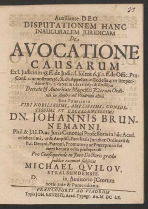 Disputationem Hanc Inauguralem Iuridicam De Avocatione Causarum Ex. l. Iudicium 58. ff. ... Sub Praesidio ... Dn. Johannis Brunnemanni, Phil. & I.U.D. ... Pro Consequendo in Iure Doctoris gradu publico examini subiiciet Michael Quilov, Stralsundensis. D. in Auditorio ICtorum ...