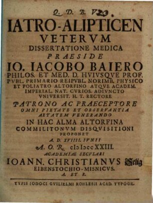 Iatro-Alipticen Vetervm Dissertatione Medica Praeside Io. Iacobo Baiero Philos. Et Med. D. Hvivsqve Prof. Pvbl. ... In Hac Alma Altorfina Commilitonvm Disqvisitioni Proponet A.D. XVIIII. Ivnii A.O.R. MDCCXXIII. Academiae Secvlari Ioann. Christianvs Selig Eibenstochio-Misnicvs ...