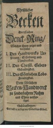 Christlicher Becken Dreyfacher Denck-Ring : Welcher ihnen zeiget und  I. Des Handwercks Ursprung/ Erfindung und Nutzbarkeit. II. Des Christl. Gebets Schuldigkeit. III. Des Göttlichen Lobs Freudigkeit ; Dem löblichen Becken-Handwerck zu sonderbahren Ruhm und Ehren verfertiget