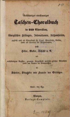 Vollständiges vierstimmiges Taschen-Choralbuch : in 219 Chorälen, liturgischen Gesängen, Intonationen, Responsorien, zugleich auch als Choralbuch für Orgel, Pianoforte, Violine, sowie als Partitur für Posaunenchöre, nach Hiller, Becker, Schicht u. A. mit vollständigem Register, genauem Verzeichniß metrisch gleicher Melodieen sowie d. Namen d. Componisten, für Schulen, Singchöre u. Freunde d. Gesanges