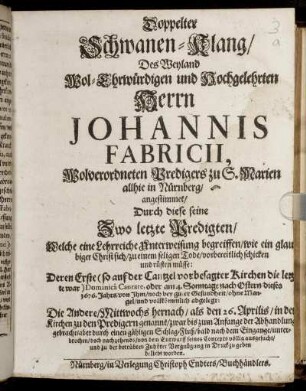 Doppelter Schwanen-Klang/ Des Weyland Wol-Ehrwürdigen und Hochgelehrten Herren Johannis Fabricii, Wolverordneten Predigers zu S. Marien allhie in Nürnberg : angestimmet/ Durch diese seine Zwo letzte Predigten ... Deren Erste ... am 4. Sonntage nach Ostern dieses 1676. Jahrs ... abgelegt: Die Andere/ ... den 26. Aprilis ...