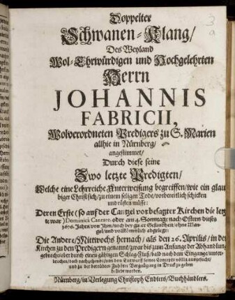 Doppelter Schwanen-Klang/ Des Weyland Wol-Ehrwürdigen und Hochgelehrten Herren Johannis Fabricii, Wolverordneten Predigers zu S. Marien allhie in Nürnberg : angestimmet/ Durch diese seine Zwo letzte Predigten ... Deren Erste ... am 4. Sonntage nach Ostern dieses 1676. Jahrs ... abgelegt: Die Andere/ ... den 26. Aprilis ...