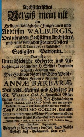 Aychstättisches Vergiß mein nit Der Heiligen Königlichen Jungfrauen und Abbtissin Walburgis, Des uhralten Hochstiffts Aychstätt, und eines Löblichen Frauen Closters Ord. S. Benedicti daselbsten Seeligsten Patronin : Das ist: Unterschiedliche Gebetter und Andachten zur obgemelten H. Stiffts-Patronin