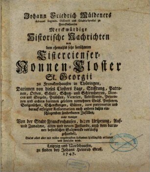 Johann Friedrich Müldeners Advocati Regimin. Ordinarii und Stadt-Syndici zu Franckenhausen Merckwürdige Historische Nachrichten von dem ehemahls sehr berühmten Cistercienser-Nonnen-Closter St. Georgii zu Franckenhausen in Thüringen : Darinnen von dieses Closters Lage, Stifftung, Patronen, Orden, Schule, Schutz- und Schirmherren, Dioeces und Siegeln ... nicht weniger Von der Stadt Franckenhausen, deren Ursprung, Auf- und Zunahme, alten und neuen Zustande, auch dem darinnen befindlichen Saltzwerke vorläufig gehandelt, Dieses alles aber mit vielen ungedruckten Urkunden hinlänglich erläutert und bewiesen wird