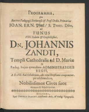 Programma, quo Rector Paedagogii Stetinensis & Prof. Ordin. Primarius Joan. Ern. Pfuel/ S. Theol. Ddus, ad Funus Viri ... Dn. Johannis Zandti, Templi Cathedralis ad D. Mariae & Paedag. huius quondam Administratoris Regii, A.D. VII. Kal. Octobrium, ubi ritu Christiano componetur, pie celebrandum, Nobilissimos Cives suos amanter & sedulo invitat : [P.P. Dom. XIV. Trin. M.DC.LXXIX.]
