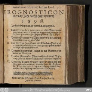 Bartolemæi Sculteti Philom. Gorl. || PROGNOSTICON || vber das Jahr nach Christi Geburth || 1 5 9 8. || Jn Sechs Capitul nach einander außgetheylet. || I. Von der mundana Reuolutione oder Sonnen ein=||gang in den ♈︎ vnd Lauff durch den Æquinoctial Zircul/ sampt || der ☉ vnd ☾ curriculo jhrer Jahrlenge in dem 1598. Jahre. || II. Von dem Regenten vnd Mittgehuͤlffen/ so wol auch der || general Witterung in diesem Jahre. || III. Von den Vier Hauptsecten oder Glaubens Parteyen/ || so auff dem Erdboden vnter den Menschen vnterschiedlichen von || Alters her feind gefunden worden. || IIII. Von vier Finsternissen/ zweyen an der Sonnen/ vnd || zweyen am Monscheine. || V. Von der fuͤrnehmbsten Planeten Gewalt vnnd Regie=||rung/ Jtem von Kranckheiten/ Kriegen vnd andern vngefellen. || VI. Von den anfengen der Vier Jahres Quartal vnd der || selben nachfolgenden Laͤnge/ Jtem dem Gewaͤchse/ Fruchtbar=||keit/ Witterung/ vnd aus derselben Hoffnung zu dem Erdtge=||waͤchsen/ Auch bestellung der Som̅er vnd Wintersaath.