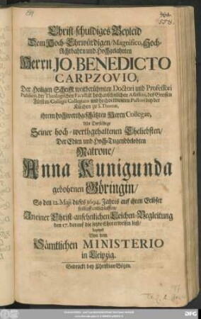 Christ-schuldiges Beyleid Dem Hoch-Ehrwürdigen/ Magnifico ... Herrn Jo. Benedicto Carpzovio, Der Heiligen Schrifft weitberühmten Doctori ... Als Derselbige Seiner hoch-werthgehaltenen Eheliebsten ... Anna Kunigunda gebohrnen Göringin/ So den 12. Maji dieses 1694. Jahres ... entschlaffen ... den 17. darauf die letzte Ehre erweisen ließ/ bezeiget Von dem Sämtlichen Ministerio in Leipzig