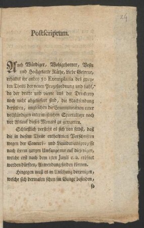 Postscriptum. Auch Würdiger, Wohlgeborner, Veste und Hochgelarte Räthe, Liebe Getreue, erhaltet ihr anbey 50 Exemplaria des zweyten Theils der neuen Prozeßordnung und habt, da der dritte und vierte aus der Druckerey noch nicht abgeliefert sind, die Nachsendung derselben, imgleichen die Communication einer vollständigen interimistischen Sportultaxe noch vor Ablauf dieses Monats zu gewarten ... : Berlin, den 1 May 1781.