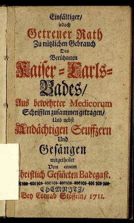 Einfältiger, iedoch Getreuer Rath Zu nützlichen Gebrauch Des Berühmten Kaiser-Carls-Bades : Aus bewehrter Medicorum Schrifften zusammen getragen, Und nebst Andächtigen Seuffzern Und Gesängen mitgetheilet