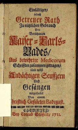 Einfältiger, iedoch Getreuer Rath Zu nützlichen Gebrauch Des Berühmten Kaiser-Carls-Bades : Aus bewehrter Medicorum Schrifften zusammen getragen, Und nebst Andächtigen Seuffzern Und Gesängen mitgetheilet