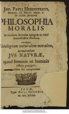 Joh. Pauli Hebenstreiti ... Philosophia Moralis in modum scientiae integrae ac vere demonstrativae efformata, totamque theologiam naturalem moralem, ac universum Ius Naturae, quod hominis ut hominis officia praecipit ... suo complectens