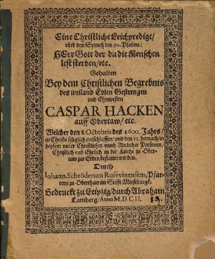 Eine Christliche Leichpredigt, vber den Spruch des 90. Psalms: Herr Gott der du die Menschen lest sterben, etc. : Gehalten Bey dem Christlichen Begrebnis des weiland Edlen Gestrengen vnd Ehrnvesten Caspar Hacken auff Obertaw, etc. Welcher den 8. Octobris des 1600. Jahrs in Christo seliglich entschlaffen, vnd den 13. hernach, in beysein vieler Christlicher vnnd Adelicher Personen, Christlich vnd Ehrlich in die Kirche zu Obertaw zur Erden bestattet worden