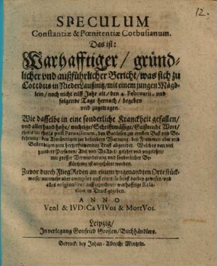 Speculum Constantiae & Poenitentiae Cotbusianum. Das ist: Warhafftiger gründlicher und außführlicher Bericht was sich zu Cottbus in NiederLaußnitz mit einem jungen Mägdlein noch nicht eilff Jahr alt den 4. Februarii, und folgende Tage hernach begeben und zugetragen : Wie dasselbe in eine sonderliche Kranckheit gefallen, und allerhand hohe, wichtige, Schrifftmässige, Geistreiche Wort ... abgeredet. Welches von viel hundert Personen ... ist angehöret worden ; Zuvor durch FliegReden an einem ungenandten Orte stückweise, nunmehr aber complet auff eines, so selbst darbey gewesen, und alles originaliter auffgezeichnet, warhafftige Relation in Druck gegeben