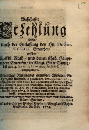 Wahrhaffte Erzehlung Dessen, Was, nach der Entlassung des Hn. Doctor. Aegidii Strauchen, zwischen E. Wol-Edl. Rath, und denen Ehrb. Haupt- und andern Gewercken, der Königl. Stadt Dantzig, biß zum 4. Januarii, Anno 1674. inclusivè, vorgegangen : Zu nothwendiger Rettung, der gemeldten Ehrbaren Gewercken Ehre, und Unschuld, in puncto des, den 4. Januarii 1674. gewesenen, Aufflauffes ...