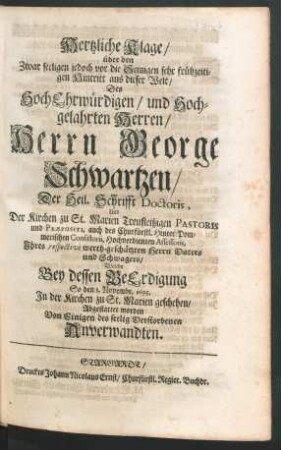 Hertzliche Klage/ über den Zwar seeligen jedoch vor die Seinigen sehr frühzeitigen Hintritt aus dieser Welt/ Des ... Herrn George Schwartzen/ Der Heil. Schrifft Doctoris, Uud Der Kirchen zu St. Marien ... Pastoris und Praepositi ... Ihres respective werth-geschätzten Herrn Vaters und Schwagers : Welche Bey dessen BeErdigung So den 3. Novembr. 1695. In der Kirchen zu St. Marien geschehen/ Abgestattet worden Von Einigen ... Anverwandten